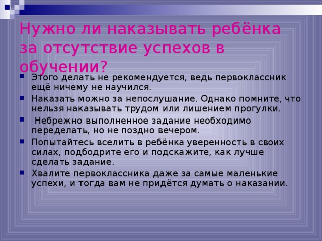 Нужно ли наказывать ребёнка за отсутствие успехов в обучении?  Этого делать не рекомендуется, ведь первоклассник ещё ничему не научился. Наказать можно за непослушание. Однако помните, что нельзя наказывать трудом или лишением прогулки.  Небрежно выполненное задание необходимо переделать, но не поздно вечером. Попытайтесь вселить в ребёнка уверенность в своих силах, подбодрите его и подскажите, как лучше сделать задание. Хвалите первоклассника даже за самые маленькие успехи, и тогда вам не придётся думать о наказании. 