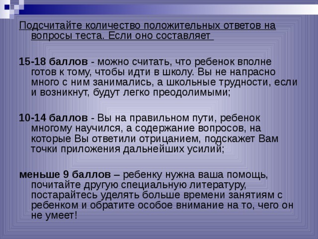 Подсчитайте количество положительных ответов на вопросы теста. Если оно составляет  15-18 баллов - можно считать, что ребенок вполне готов к тому, чтобы идти в школу. Вы не напрасно много с ним занимались, а школьные трудности, если и возникнут, будут легко преодолимыми; 10-14 баллов - Вы на правильном пути, ребенок многому научился, а содержание вопросов, на которые Вы ответили отрицанием, подскажет Вам точки приложения дальнейших усилий; меньше 9 баллов – ребенку нужна ваша помощь, почитайте другую специальную литературу, постарайтесь уделять больше времени занятиям с ребенком и обратите особое внимание на то, чего он не умеет! 