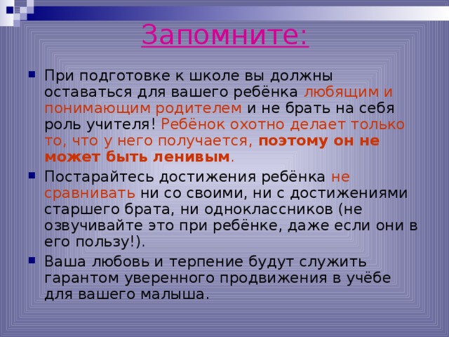 Запомните: При подготовке к школе вы должны оставаться для вашего ребёнка любящим и понимающим родителем и не брать на себя роль учителя! Ребёнок охотно делает только то, что у него получается, поэтому он не может быть ленивым . Постарайтесь достижения ребёнка не сравнивать ни со своими, ни с достижениями старшего брата, ни одноклассников (не озвучивайте это при ребёнке, даже если они в его пользу!). Ваша любовь и терпение будут служить гарантом уверенного продвижения в учёбе для вашего малыша.  