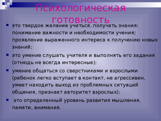 Психологическая готовность это твердое желание учиться, получать знания; понимание важности и необходимости учения; проявление выраженного интереса к получению новых знаний; это умение слушать учителя и выполнять его задания (отнюдь не всегда интересные); умение общаться со сверстниками и взрослыми (ребенок легко вступает в контакт, не агрессивен, умеет находить выход из проблемных ситуаций общения, признает авторитет взрослых);  это определенный уровень развития мышления, памяти, внимания.  