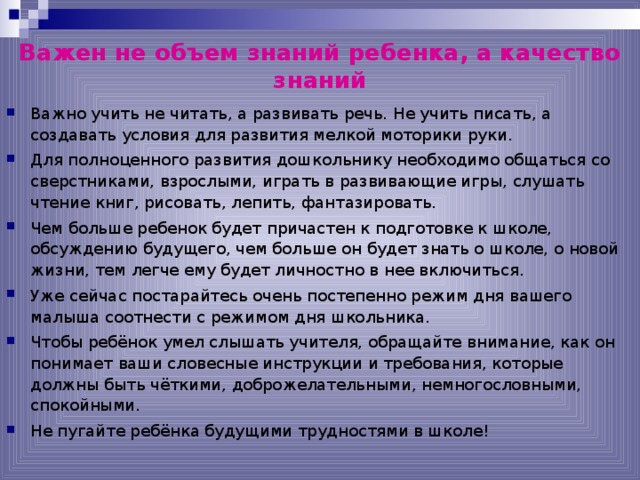 Важен не объем знаний ребенка, а качество знаний Важно учить не читать, а развивать речь. Не учить писать, а создавать условия для развития мелкой моторики руки. Для полноценного развития дошкольнику необходимо общаться со сверстниками, взрослыми, играть в развивающие игры, слушать чтение книг, рисовать, лепить, фантазировать. Чем больше ребенок будет причастен к подготовке к школе, обсуждению будущего, чем больше он будет знать о школе, о новой жизни, тем легче ему будет личностно в нее включиться. Уже сейчас постарайтесь очень постепенно режим дня вашего малыша соотнести с режимом дня школьника. Чтобы ребёнок умел слышать учителя, обращайте внимание, как он понимает ваши словесные инструкции и требования, которые должны быть чёткими, доброжелательными, немногословными, спокойными. Не пугайте ребёнка будущими трудностями в школе!   