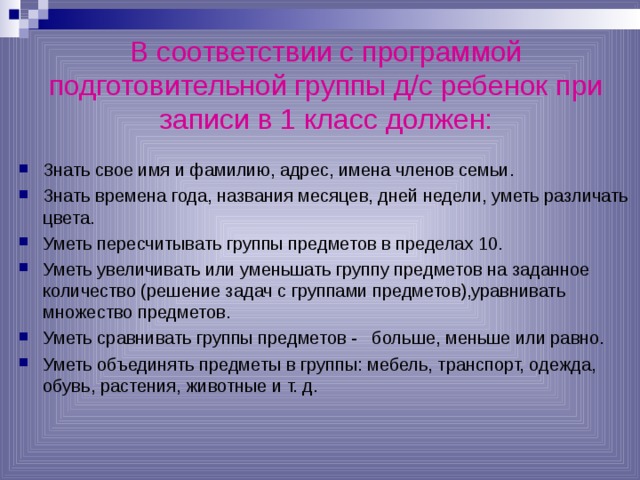   В соответствии с программой подготовительной группы д/с ребенок при записи в 1 класс должен:   Знать свое имя и фамилию, адрес, имена членов семьи. Знать времена года, названия месяцев, дней недели, уметь различать цвета. Уметь пересчитывать группы предметов в пределах 10. Уметь увеличивать или уменьшать группу предметов на заданное количество (решение задач с группами предметов),уравнивать множество предметов. Уметь сравнивать группы предметов - больше, меньше или равно. Уметь объединять предметы в группы: мебель, транспорт, одежда, обувь, растения, животные и т. д. 