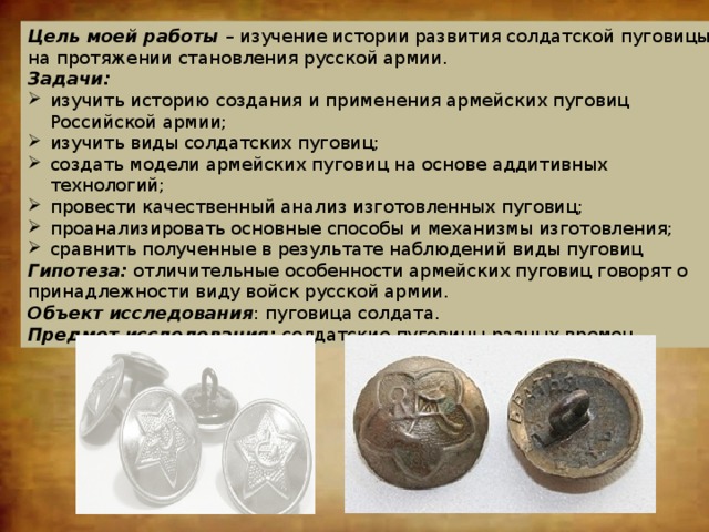 Цель моей работы – изучение истории развития солдатской пуговицы на протяжении становления русской армии. Задачи: изучить историю создания и применения армейских пуговиц Российской армии; изучить виды солдатских пуговиц; создать модели армейских пуговиц на основе аддитивных технологий; провести качественный анализ изготовленных пуговиц; проанализировать основные способы и механизмы изготовления; сравнить полученные в результате наблюдений виды пуговиц Гипотеза: отличительные особенности армейских пуговиц говорят о принадлежности виду войск русской армии. Объект исследования : пуговица солдата. Предмет исследования: солдатские пуговицы разных времен. 