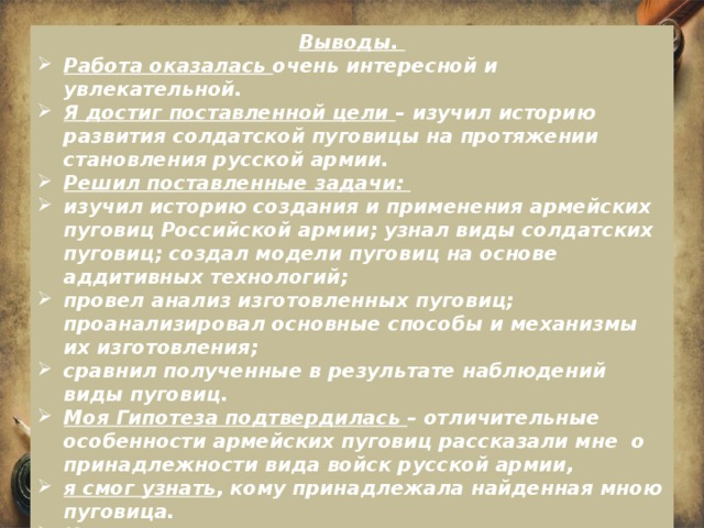 Выводы. Работа оказалась очень интересной и увлекательной. Я достиг поставленной цели – изучил историю развития солдатской пуговицы на протяжении становления русской армии. Решил поставленные задачи: изучил историю создания и применения армейских пуговиц Российской армии; узнал виды солдатских пуговиц; создал модели пуговиц на основе аддитивных технологий; провел анализ изготовленных пуговиц; проанализировал основные способы и механизмы их изготовления; сравнил полученные в результате наблюдений виды пуговиц. Моя Гипотеза подтвердилась – отличительные особенности армейских пуговиц рассказали мне о принадлежности вида войск русской армии, я смог узнать , кому принадлежала найденная мною пуговица. Изготовил три вида пуговиц и придумал рисунок макета их раскрашивания. Перспектива: В дальнейшем мне хотелось бы придумать дизайн изготовления пуговиц, применимых в современной жизни.  