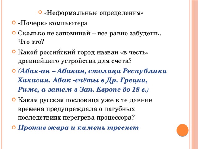 «Неформальные определения» «Почерк» компьютера Сколько не запоминай – все равно забудешь. Что это? Какой российский город назван «в честь» древнейшего устройства для счета? (Абак-ан – Абакан, столица Республики Хакасия. Абак -счёты в Др. Греции, Риме, а затем в Зап. Европе до 18 в.) Какая русская пословица уже в те давние времена предупреждала о пагубных последствиях перегрева процессора? Против жара и камень треснет 