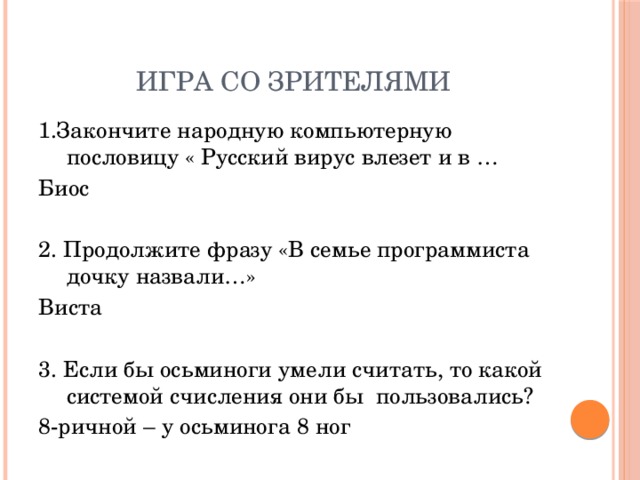 Игра со зрителями 1.Закончите народную компьютерную пословицу « Русский вирус влезет и в … Биос 2. Продолжите фразу «В семье программиста дочку назвали…» Виста 3. Если бы осьминоги умели считать, то какой системой счисления они бы пользовались? 8-ричной – у осьминога 8 ног 