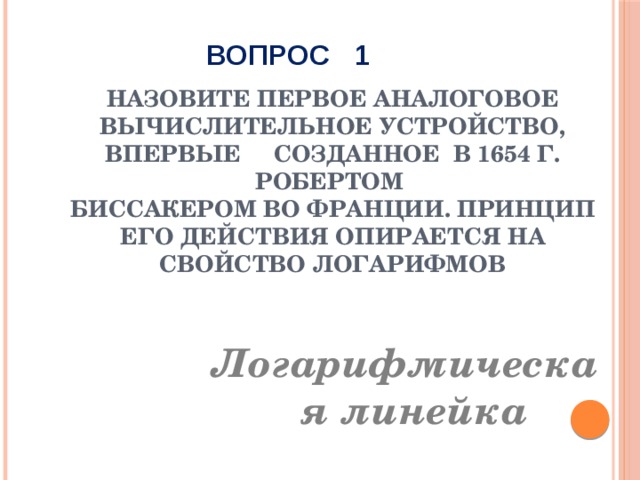 ВОПРОС 1 Назовите первое аналоговое вычислительное устройство, впервые созданное в 1654 г. Робертом  Биссакером во Франции. Принцип его действия опирается на свойство логарифмов Логарифмическая линейка 