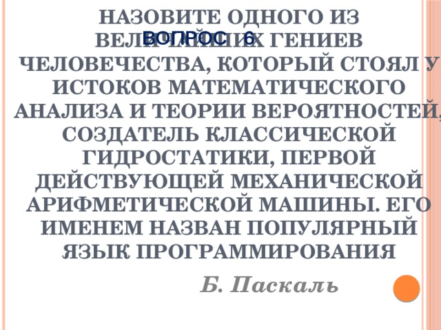 ВОПРОС 6 Назовите одного из величайших гениев человечества, который стоял у истоков математического анализа и теории вероятностей, создатель классической гидростатики, первой действующей механической арифметической машины. Его именем назван популярный язык программирования Б. Паскаль 