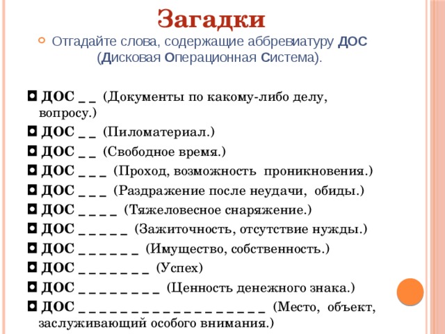 Загадки Отгадайте слова, содержащие аббревиатуру ДОС ( Д исковая О перационная С истема). ◘  ДОС _ _  (Документы по какому-либо делу, вопросу.) ◘  ДОС _ _  (Пиломатериал.) ◘  ДОС _ _   (Свободное время.) ◘  ДОС _ _ _  (Проход, возможность  проникновения.) ◘  ДОС _ _ _  (Раздражение после неудачи,  обиды.) ◘  ДОС _ _ _ _   (Тяжеловесное снаряжение.) ◘  ДОС _ _ _ _ _   (Зажиточность, отсутствие нужды.) ◘  ДОС _ _ _ _ _ _   (Имущество, собственность.) ◘  ДОС _ _ _ _ _ _ _   (Успех) ◘  ДОС _ _ _ _ _ _ _ _   (Ценность денежного знака.) ◘  ДОС _ _ _ _ _ _ _ _ _ _ _ _ _ _ _ _ _ _  (Место,  объект,  заслуживающий особого внимания.) 