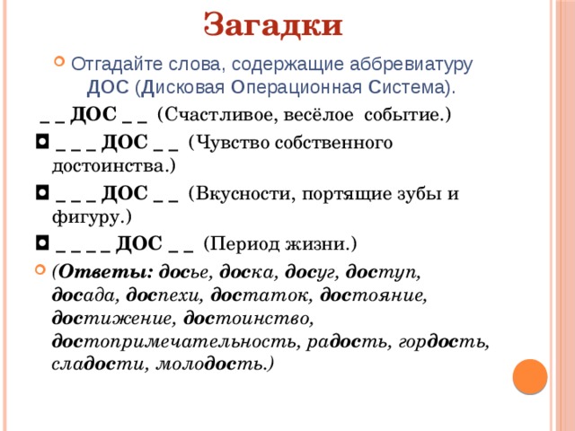 Загадки Отгадайте слова, содержащие аббревиатуру ДОС ( Д исковая О перационная С истема).   _ _ ДОС _ _   (Счастливое, весёлое  событие.) ◘  _ _ _ ДОС _ _   (Чувство собственного  достоинства.) ◘  _ _ _ ДОС _ _   (Вкусности, портящие зубы и  фигуру.) ◘  _ _ _ _ ДОС _ _  (Период жизни.) ( Ответы: дос ье, дос ка, дос уг, дос туп, дос ада, дос пехи, дос таток, дос тояние, дос тижение, дос тоинство, дос топримечательность, ра дос ть, гор дос ть, сла дос ти, моло дос ть.) 