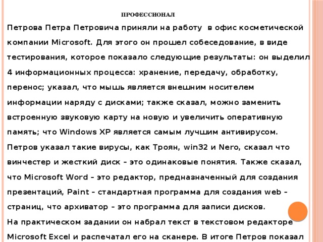  Петрова Петра Петровича приняли на работу в офис косметической компании Microsoft. Для этого он прошел собеседование, в виде тестирования, которое показало следующие результаты: он выделил 4 информационных процесса: хранение, передачу, обработку, перенос; указал, что мышь является внешним носителем информации наряду с дисками; также сказал, можно заменить встроенную звуковую карту на новую и увеличить оперативную память; что Windows XP является самым лучшим антивирусом. Петров указал такие вирусы, как Троян, win32 и Nero, сказал что винчестер и жесткий диск – это одинаковые понятия. Также сказал, что Microsoft Word – это редактор, предназначенный для создания презентаций, Paint – стандартная программа для создания web – страниц, что архиватор – это программа для записи дисков.  На практическом задании он набрал текст в текстовом редакторе Microsoft Excel и распечатал его на сканере. В итоге Петров показал блестящий результат и был с радостью принят на работу . Профессионал 