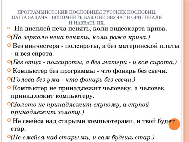 программистские пословицы русских пословиц, ваша задача - вспомнить как они звучат в оригинале и назвать их.       На дисплей неча пенять, коли видеокарта крива. (На зеркало неча пенять, коли рожа крива.)   Без винчестера - полсироты, а без материнской платы - и вся сирота. (Без отца - полсироты, а без матери - и вся сирота.)   Компьютер без программы - что фонарь без свечи. (Голова без ума - что фонарь без свечи.)   Компьютер не принадлежит человеку, а человек принадлежит компьютеру. (Золото не принадлежит скупому, а скупой принадлежит золоту.)   Не смейся над старыми компьютерами, и твой будет стар. (Не смейся над старыми, и сам будешь стар.) 