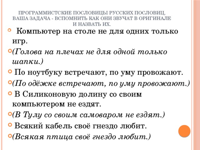 программистские пословицы русских пословиц, ваша задача - вспомнить как они звучат в оригинале и назвать их.       Компьютер на столе не для одних только игр. (Голова на плечах не для одной только шапки.)   По ноутбуку встречают, по уму провожают. (По одёжке встречают, по уму провожают.)   В Силиконовую долину со своим компьютером не ездят. (В Тулу со своим самоваром не ездят.)   Всякий кабель своё гнездо любит.       (Всякая птица своё гнездо любит.) 