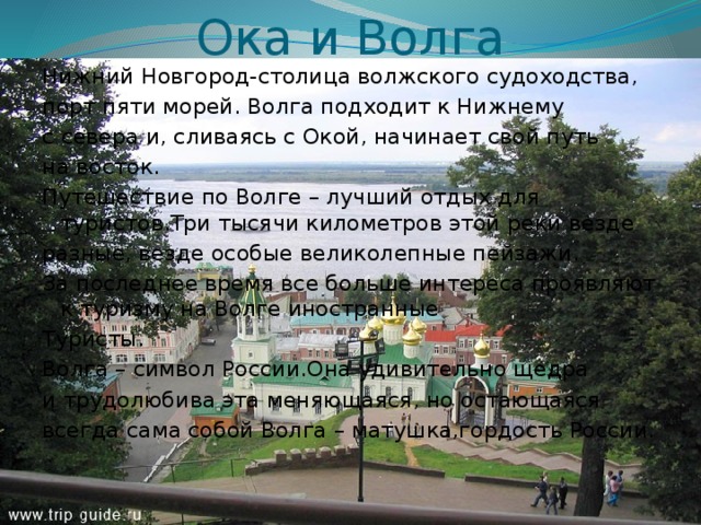 Ока и Волга Нижний Новгород-столица волжского судоходства, порт пяти морей. Волга подходит к Нижнему с севера и, сливаясь с Окой, начинает свой путь на восток. Путешествие по Волге – лучший отдых для туристов.Три тысячи километров этой реки везде разные, везде особые великолепные пейзажи. За последнее время все больше интереса проявляют к туризму на Волге иностранные Туристы. Волга – символ России.Она удивительно щедра и трудолюбива эта меняющаяся, но остающаяся всегда сама собой Волга – матушка,гордость России. 
