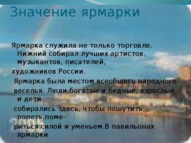 Значение ярмарки Ярмарка служила не только торговле. Нижний собирал лучших артистов, музыкантов, писателей, художников России.  Ярмарка была местом всеобщего народного  веселья. Люди богатые и бедные, взрослые и дети  собирались здесь, чтобы пошутить, попеть,поме-  риться силой и уменьем.В павильонах ярмарки  совершаются крупные сделки, заключаются Торговые договора с бизнесменами всего мира. 