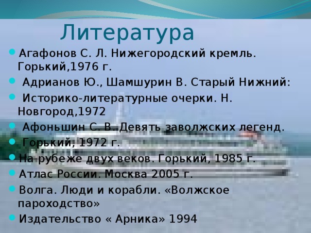 Литература Агафонов С. Л. Нижегородский кремль. Горький,1976 г.  Адрианов Ю., Шамшурин В. Старый Нижний:  Историко-литературные очерки. Н. Новгород,1972  Афоньшин С. В. Девять заволжских легенд.  Горький, 1972 г. На рубеже двух веков. Горький, 1985 г. Атлас России. Москва 2005 г. Волга. Люди и корабли. «Волжское пароходство» Издательство « Арника» 1994 