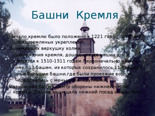 Башни Кремля Начало кремлю было положено в 1221 году постройкой деревоземляных укреплений, Занимавших верхушку холма.  Сооружения кремля, дошедшие до наших дней,  относятся к 1510-1511 годам.Первоначально Кремль  имел 13 башен, из которых сохранилось 11.Квадрат-  ные большие башни,где были проезжие ворота,  чередовались с меньшими- круглыми. Ивановская башня-центр обороны нижней части кремля . Башня защищала нижний посад и пристани. 