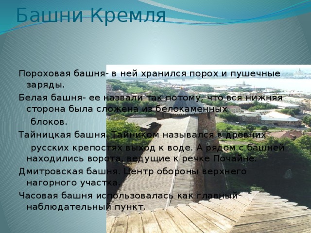 Башни Кремля Пороховая башня- в ней хранился порох и пушечные заряды. Белая башня- ее назвали так потому, что вся нижняя сторона была сложена из белокаменных  блоков. Тайницкая башня. Тайником назывался в древних  русских крепостях выход к воде. А рядом с башней находились ворота, ведущие к речке Почайне. Дмитровская башня. Центр обороны верхнего нагорного участка. Часовая башня использовалась как главный наблюдательный пункт. 