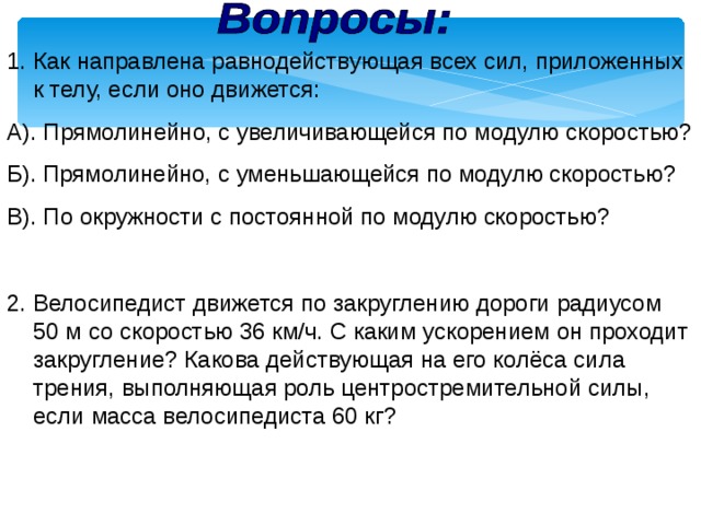 Как направлена равнодействующая всех сил, приложенных к телу, если оно движется: А). Прямолинейно, с увеличивающейся по модулю скоростью? Б). Прямолинейно, с уменьшающейся по модулю скоростью? В). По окружности с постоянной по модулю скоростью? 2. Велосипедист движется по закруглению дороги радиусом 50 м со скоростью 36 км/ч. С каким ускорением он проходит закругление? Какова действующая на его колёса сила трения, выполняющая роль центростремительной силы, если масса велосипедиста 60 кг? 