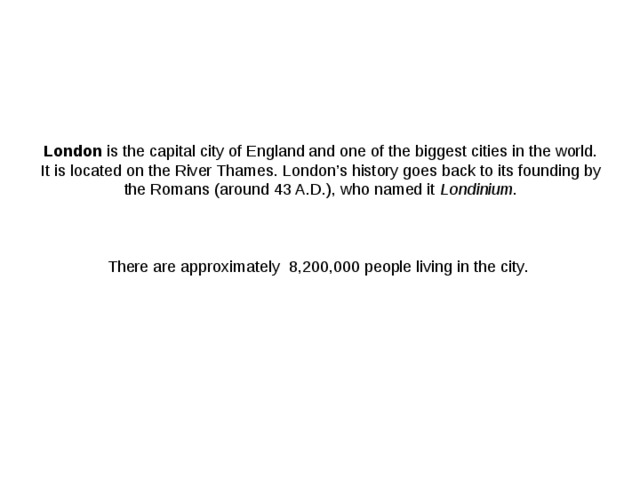 London  is the capital city of England and one of the biggest cities in the world. It is located on the River Thames. London’s history goes back to its founding by the Romans (around 43 A.D.), who named it  Londinium .     There are approximately 8,200,000 people living in the city .     