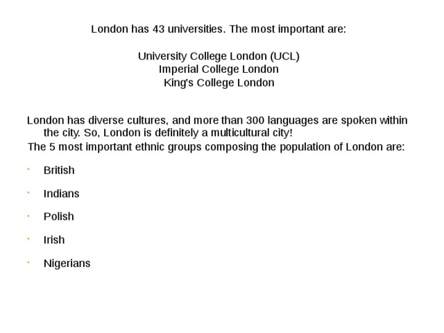 London has 43 universities . The most important are:   University College London (UCL)  Imperial College London  King's College London    London has diverse cultures, and more than 300 languages are spoken within the city. So, London is definitely a multicultural city! The 5 most important ethnic groups composing the population of London are: British Indians Polish Irish Nigerians 