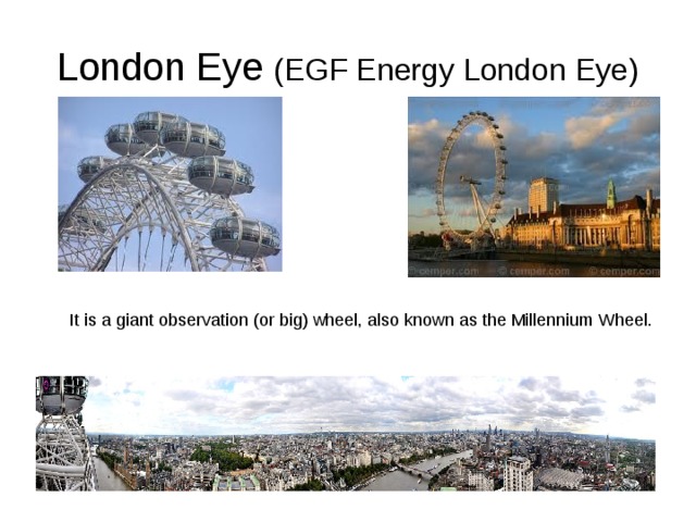 London Eye (EGF Energy London Eye) It is a giant observation (or big) wheel, also known as the Millennium Wheel. 