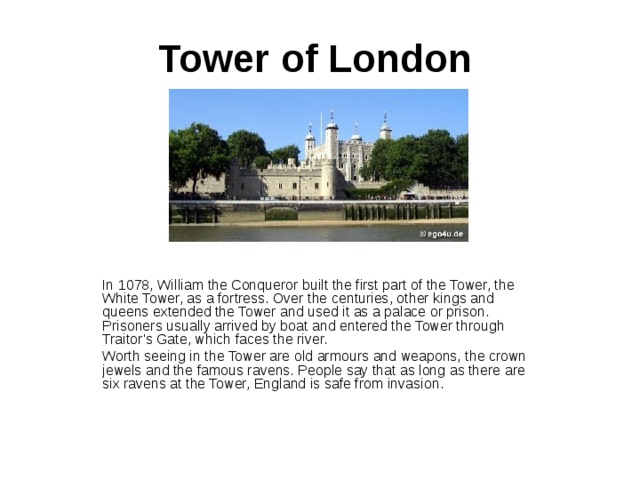 Tower of London   In 1078, William the Conqueror built the first part of the Tower, the White Tower, as a fortress. Over the centuries, other kings and queens extended the Tower and used it as a palace or prison. Prisoners usually arrived by boat and entered the Tower through Traitor's Gate, which faces the river. Worth seeing in the Tower are old armours and weapons, the crown jewels and the famous ravens. People say that as long as there are six ravens at the Tower, England is safe from invasion. 