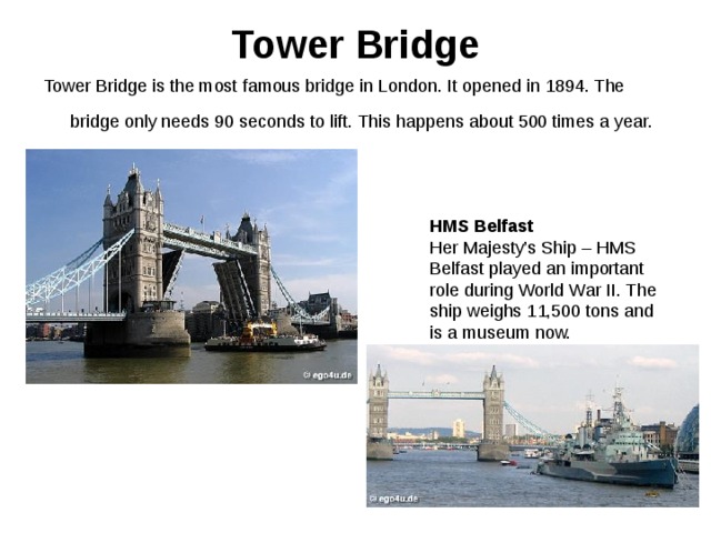 Tower Bridge   Tower Bridge is the most famous bridge in London. It opened in 1894. The bridge only needs 90 seconds to lift. This happens about 500 times a year.  HMS Belfast Her Majesty’s Ship – HMS Belfast played an important role during World War II. The ship weighs 11,500 tons and is a museum now. 