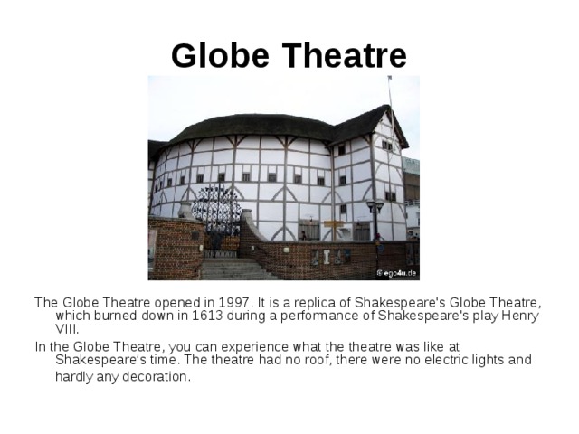 Globe Theatre The Globe Theatre opened in 1997. It is a replica of Shakespeare's Globe Theatre, which burned down in 1613 during a performance of Shakespeare's play Henry VIII.  In the Globe Theatre, you can experience what the theatre was like at Shakespeare’s time. The theatre had no roof, there were no electric lights and hardly any decoration.  