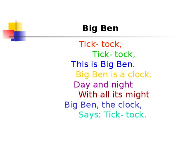 Big Ben  Tick- tock,          Tick- tock,  This is Big Ben.          Big Ben is a clock.  Day and night          With all its might  Big Ben, the clock,           Says: Tick- tock.