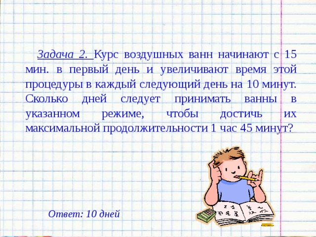 Задача 2. Курс воздушных ванн начинают с 15 мин. в первый день и увеличивают время этой процедуры в каждый следующий день на 10 минут. Сколько дней следует принимать ванны в указанном режиме, чтобы достичь их максимальной продолжительности 1 час 45 минут? Ответ: 10 дней 