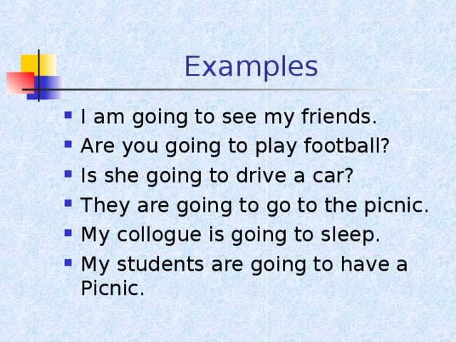 Examples I am going to see my friends. Are you going to play football? Is she going to drive a car? They are going to go to the picnic. My collogue is going to sleep. My students are going to have a Picnic. 