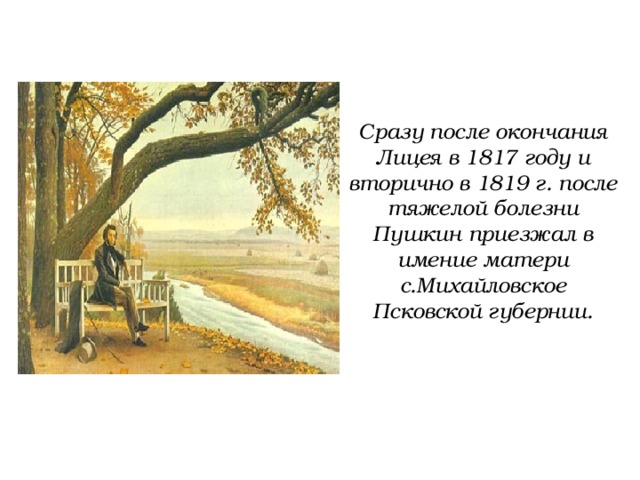 Сразу после окончания Лицея в 1817 году и вторично в 1819 г. после тяжелой болезни Пушкин приезжал в имение матери с.Михайловское Псковской губернии. 