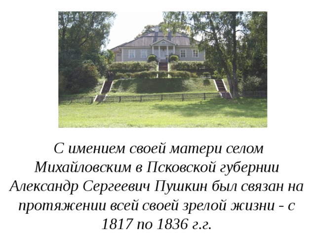  С имением своей матери селом Михайловским в Псковской губернии Александр Сергеевич Пушкин был связан на протяжении всей своей зрелой жизни - с 1817 по 1836 г.г. 