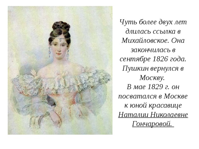 Чуть более двух лет длилась ссылка в Михайловское. Она закончилась в сентябре 1826 года. Пушкин вернулся в Москву. В мае 1829 г. он посватался в Москве к юной красавице Наталии Николаевне Гончаровой.  