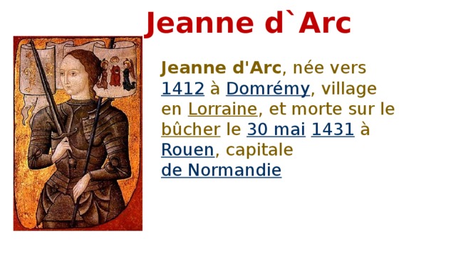 Jeanne d`Arc Jeanne d'Arc , née vers 1412 à Domrémy , village en Lorraine , et morte sur le bûcher le 30 mai  1431 à Rouen , capitale de Normandie 