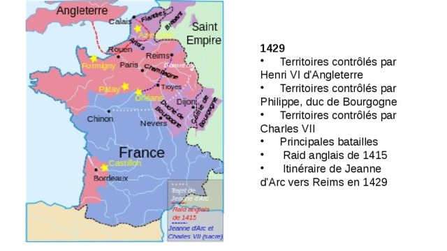 1429        Territoires contrôlés par Henri VI d'Angleterre       Territoires contrôlés par Philippe, duc de Bourgogne       Territoires contrôlés par Charles VII       Principales batailles        Raid anglais de 1415        Itinéraire de Jeanne d'Arc vers Reims en 1429 