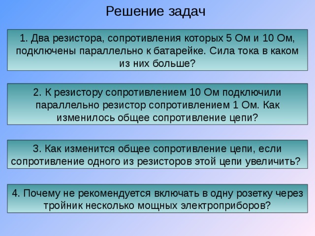 Решение задач 1. Два резистора, сопротивления которых 5 Ом и 10 Ом, подключены параллельно к батарейке. Сила тока в каком из них больше? 2. К резистору сопротивлением 10 Ом подключили параллельно резистор сопротивлением 1 Ом. Как изменилось общее сопротивление цепи? 3. Как изменится общее сопротивление цепи, если сопротивление одного из резисторов этой цепи увеличить? 4. Почему не рекомендуется включать в одну розетку через тройник несколько мощных электроприборов? 