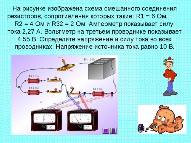 На рисунке изображена схема смешанного соединения резисторов, сопротивления которых такие: R1 = 6  Ом, R2 = 4 Ом и R 32 = 2 Ом. Амперметр показывает силу  тока 2,27 А. Вольтметр на третьем проводнике показывает 4,55 В. Определите напряжение и силу тока во всех проводниках. Напряжение источника тока равно 10 В. 