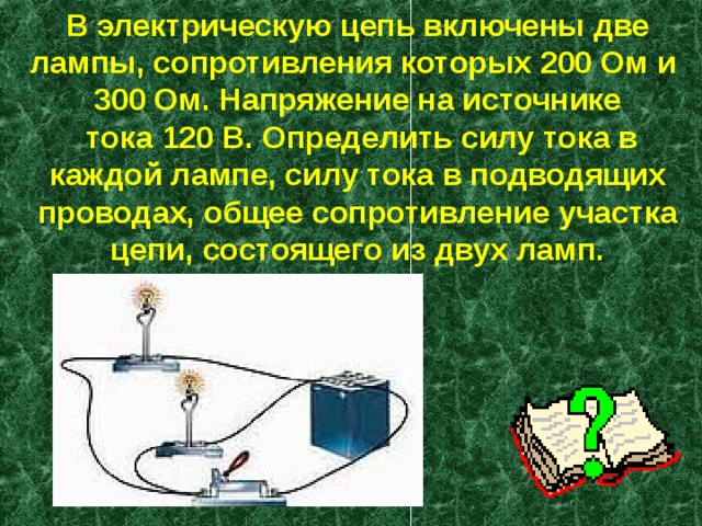 В электрическую цепь включены две лампы, сопротивления которых 200 Ом и  300 Ом. Напряжение на источнике  тока 120 В. Определить силу тока в каждой лампе, силу тока в подводящих проводах, общее сопротивление участка цепи, состоящего из двух ламп. 