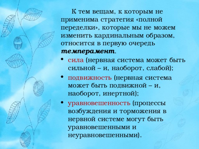  К тем вещам, к которым не применима стратегия «полной переделки», которые мы не можем изменить кардинальным образом, относится в первую очередь темперамент . сила (нервная система может быть сильной – и, наоборот, слабой); подвижность (нервная система может быть подвижной – и, наоборот, инертной); уравновешенность (процессы возбуждения и торможения в нервной системе могут быть уравновешенными и неуравновешенными). 