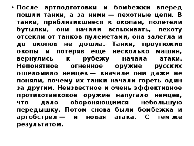 После артподготовки и бомбежки вперед пошли танки, а за ними — пехотные цепи. В танки, приблизившиеся к окопам, полетели бутылки, они начали вспыхивать, пехоту отсекли от танков пулеметами, она залегла и до окопов не дошла. Танки, проутюжив окопы и потеряв еще несколько машин, вернулись к рубежу начала атаки. Непонятное огненное оружие русских ошеломило немцев — вначале они даже не поняли, почему их танки начали гореть один за другим. Неизвестное и очень эффективное противотанковое оружие напугало немцев, что дало обороняющимся небольшую передышку. Потом снова были бомбежка и артобстрел — и новая атака. С тем же результатом. 