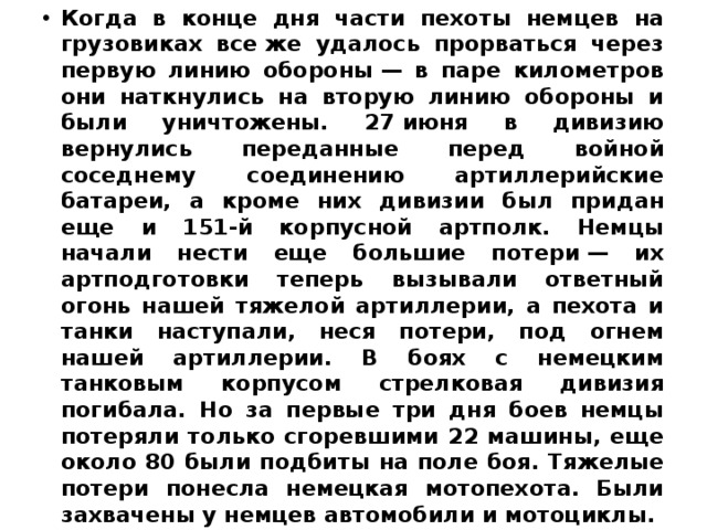 Когда в конце дня части пехоты немцев на грузовиках все же удалось прорваться через первую линию обороны — в паре километров они наткнулись на вторую линию обороны и были уничтожены. 27 июня в дивизию вернулись переданные перед войной соседнему соединению артиллерийские батареи, а кроме них дивизии был придан еще и 151-й корпусной артполк. Немцы начали нести еще большие потери — их артподготовки теперь вызывали ответный огонь нашей тяжелой артиллерии, а пехота и танки наступали, неся потери, под огнем нашей артиллерии. В боях с немецким танковым корпусом стрелковая дивизия погибала. Но за первые три дня боев немцы потеряли только сгоревшими 22 машины, еще около 80 были подбиты на поле боя. Тяжелые потери понесла немецкая мотопехота. Были захвачены у немцев автомобили и мотоциклы. 