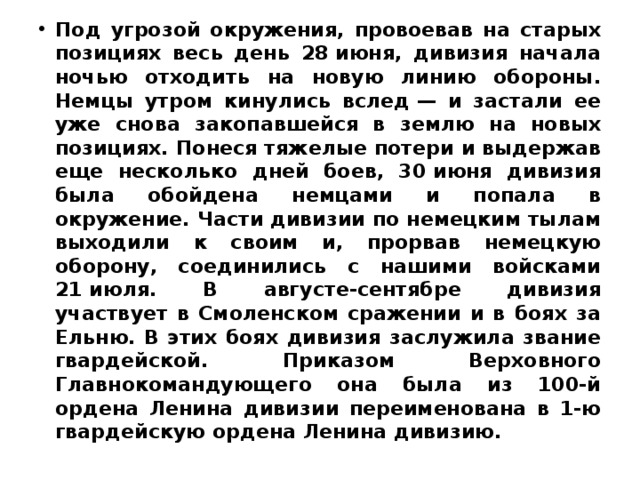 Под угрозой окружения, провоевав на старых позициях весь день 28 июня, дивизия начала ночью отходить на новую линию обороны. Немцы утром кинулись вслед — и застали ее уже снова закопавшейся в землю на новых позициях. Понеся тяжелые потери и выдержав еще несколько дней боев, 30 июня дивизия была обойдена немцами и попала в окружение. Части дивизии по немецким тылам выходили к своим и, прорвав немецкую оборону, соединились с нашими войсками 21 июля. В августе-сентябре дивизия участвует в Смоленском сражении и в боях за Ельню. В этих боях дивизия заслужила звание гвардейской. Приказом Верховного Главнокомандующего она была из 100-й ордена Ленина дивизии переименована в 1-ю гвардейскую ордена Ленина дивизию. 