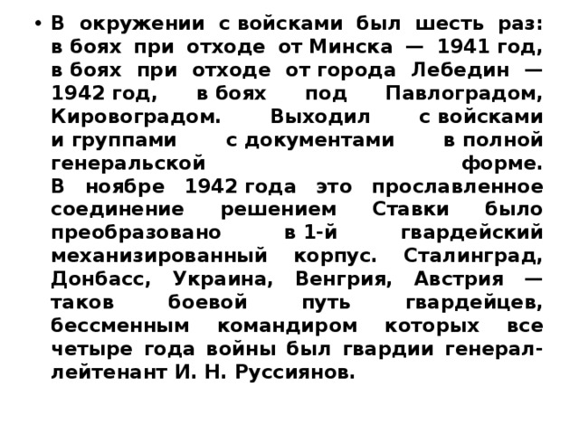 В окружении с войсками был шесть раз: в боях при отходе от Минска — 1941 год, в боях при отходе от города Лебедин — 1942 год, в боях под Павлоградом, Кировоградом. Выходил с войсками и группами с документами в полной генеральской форме.  В ноябре 1942 года это прославленное соединение решением Ставки было преобразовано в 1‑й гвардейский механизированный корпус. Сталинград, Донбасс, Украина, Венгрия, Австрия — таков боевой путь гвардейцев, бессменным командиром которых все четыре года войны был гвардии генерал-лейтенант И. Н. Руссиянов. 