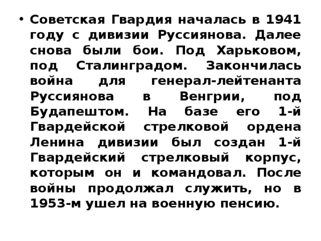 Советская Гвардия началась в 1941 году с дивизии Руссиянова. Далее снова были бои. Под Харьковом, под Сталинградом. Закончилась война для генерал-лейтенанта Руссиянова в Венгрии, под Будапештом. На базе его 1-й Гвардейской стрелковой ордена Ленина дивизии был создан 1-й Гвардейский стрелковый корпус, которым он и командовал. После войны продолжал служить, но в 1953-м ушел на военную пенсию. 