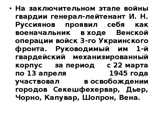 На заключительном этапе войны гвардии генерал-лейтенант И. Н. Руссиянов проявил себя как военачальник в ходе Венской операции войск 3‑го Украинского фронта. Руководимый им 1‑й гвардейский механизированный корпус за период с 22 марта по 13 апреля 1945 года участвовал в освобождении городов Секешфехервар, Дьер, Чорно, Капувар, Шопрон, Вена. 