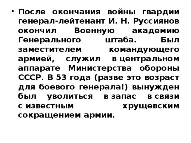 После окончания войны гвардии генерал-лейтенант И. Н. Руссиянов окончил Военную академию Генерального штаба. Был заместителем командующего армией, служил в центральном аппарате Министерства обороны СССР. В 53 года (разве это возраст для боевого генерала!) вынужден был уволиться в запас в связи с известным хрущевским сокращением армии. 