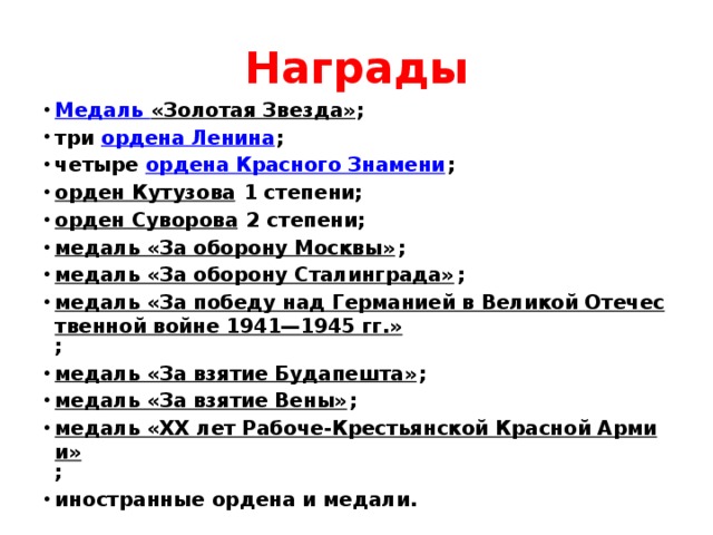 Награды Медаль «Золотая Звезда» ; три  ордена Ленина ; четыре  ордена Красного Знамени ; орден Кутузова  1 степени; орден Суворова  2 степени; медаль «За оборону Москвы» ; медаль «За оборону Сталинграда» ; медаль «За победу над Германией в Великой Отечественной войне 1941—1945 гг.» ; медаль «За взятие Будапешта» ; медаль «За взятие Вены» ; медаль «XX лет Рабоче-Крестьянской Красной Армии» ; иностранные ордена и медали. 