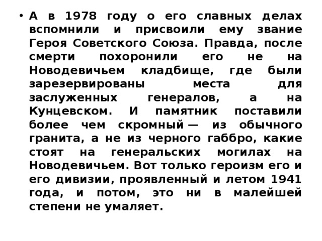 А в 1978 году о его славных делах вспомнили и присвоили ему звание Героя Советского Союза. Правда, после смерти похоронили его не на Новодевичьем кладбище, где были зарезервированы места для заслуженных генералов, а на Кунцевском. И памятник поставили более чем скромный — из обычного гранита, а не из черного габбро, какие стоят на генеральских могилах на Новодевичьем. Вот только героизм его и его дивизии, проявленный и летом 1941 года, и потом, это ни в малейшей степени не умаляет. 